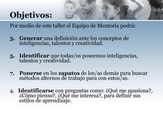 Objetivos: Por medio de este taller el Equipo de Mentoría podrá: Generar   una definición ante los conceptos de inteligencias, talentos y creatividad. Identificar  que todas/os poseemos inteligencias, talentos y creatividad. Ponerse  en los  zapatos  de los/as demás para buscar métodos alternos de trabajo para con estos/as.  4.  Identificarse  con preguntas como: ¿Qué me apasiona?, ¿Cómo pienso?, ¿Qué me interesa?, para definir sus estilos de aprendizaje.   