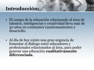 Introducción: El campo de la educación relacionado al área de talentos, inteligencias y creatividad lleva más de 30 años en constantes cuestionamientos y desarrollo. Al día de hoy existe una gran urgencia de fomentar el diálogo entre educadores y profesionales relacionados al área, para poder generar una educación  cualitativamente diferenciada . 