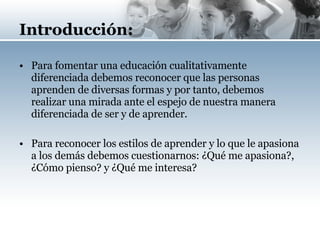 Introducción: Para fomentar una educación cualitativamente diferenciada debemos reconocer que las personas aprenden de diversas formas y por tanto, debemos realizar una mirada ante el espejo de nuestra manera diferenciada de ser y de aprender. Para reconocer los estilos de aprender y lo que le apasiona a los demás debemos cuestionarnos: ¿Qué me apasiona?, ¿Cómo pienso? y ¿Qué me interesa? 