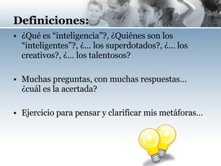 Definiciones: ¿Qué es “inteligencia”?, ¿Quiénes son los “inteligentes”?, ¿… los superdotados?, ¿… los creativos?, ¿… los talentosos? Muchas preguntas, con muchas respuestas… ¿cuál es la acertada? Ejercicio para pensar y clarificar mis metáforas… 