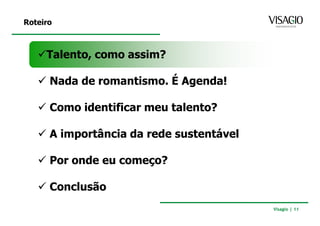 Roteiro



     Talento, como assim?

      Nada de romantismo. É Agenda!

      Como identificar meu talento?

      A importância da rede sustentável

      Por onde eu começo?

      Conclusão
                                          Visagio | 11
 