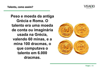Talento, como assim?



  Peso e moeda da antiga
     Grécia e Roma. O
  talento era uma moeda
  de conta ou imaginária
      usada na Grécia,
   valendo 60 minas, e a
   mina 100 dracmas, o
     que computava o
      talento em 6.000
          dracmas.
                           Visagio | 12
 