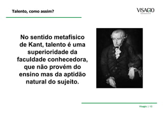 Talento, como assim?




   No sentido metafísico
   de Kant, talento é uma
     superioridade da
  faculdade conhecedora,
    que não provém do
   ensino mas da aptidão
     natural do sujeito.


                            Visagio | 13
 