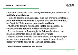Talento, como assim?


• Também conhecido como vocação ou dom, é o nome dado a
habilidades artísticas;
• Primeiro designou uma moeda, mas sua primeira conotação
para habilidades humanas surgiu em uma escritura bíblica,
no Capítulo 25 de Mateus, através de parábola;
• Atualmente designa habilidades inatas das pessoas, ou
capacidade natural para realizar atividades diárias;
• A corrente atual da Psicologia da Educação afirma que
mesmo os talentos devem ser desenvolvidos;
• Mesmo aqueles que não possuem talento em algum campo,
podem ser competentes no mesmo, a partir de motivação e
desenvolvimento através de técnicas apropriadas.

  Fonte: Wikipedia, acessada em Maio de 2010.

                                                      Visagio | 14
 