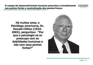 O campo do desenvolvimento humano preconiza o investimento
nos pontos fortes e neutralização dos pontos fracos.




         Há muitos anos, o
     Psicólogo americano, Dr.
      Donald Clifton (1924-
     2003), perguntou: “Por
      que a psicologia só se
         preocupa com as
      debilidades humanas e
       não com seus pontos
              fortes?”



                                                             Visagio | 21
 