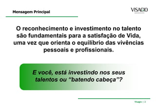 Mensagem Principal



 O reconhecimento e investimento no talento
 são fundamentais para a satisfação de Vida,
uma vez que orienta o equilíbrio das vivências
          pessoais e profissionais.


         E você, está investindo nos seus
          talentos ou “batendo cabeça”?


                                            Visagio | 2
 