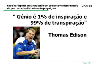 É melhor lapidar até a exaustão um competente determinado
do que tentar lapidar o talento preguiçoso.



    “ Gênio é 1% de inspiração e
           99% de transpiração”

                                 Thomas Edison




                                                            Visagio | 31
 