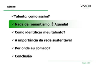 Roteiro



     Talento, como assim?

      Nada de romantismo. É Agenda!

      Como identificar meu talento?

      A importância da rede sustentável

      Por onde eu começo?

      Conclusão
                                          Visagio | 35
 