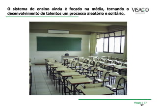 O sistema de ensino ainda é focado na média, tornando o
desenvolvimento de talentos um processo aleatório e solitário.




                                                                 Visagio | 37
                                                                      37
 