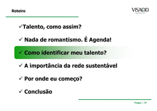 Roteiro



     Talento, como assim?

      Nada de romantismo. É Agenda!

      Como identificar meu talento?

      A importância da rede sustentável

      Por onde eu começo?

      Conclusão
                                          Visagio | 39
 