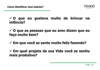 Como identificar meu talento?



   O que eu gostava muito de brincar na
 infância?

   O que as pessoas que eu amo dizem que eu
 faço muito bem?

    Em que você se sente muito feliz fazendo?

  Em qual projeto da sua Vida você se sentiu
 mais produtivo?

                                            Visagio | 40
 