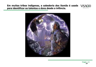 Em muitas tribos indígenas, a sabedoria dos Xamãs é usada
para identificar os talentos e dons desde a infância.




                                                            Visagio | 41
                                                                 41
 
