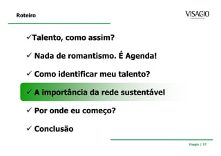 Roteiro



     Talento, como assim?

      Nada de romantismo. É Agenda!

      Como identificar meu talento?

      A importância da rede sustentável

      Por onde eu começo?

      Conclusão
                                          Visagio | 57
 