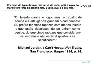 Um copo de água do mar não serve de nada, pois a água do
mar só tem força no próprio mar. E você, qual é o seu mar?



     “O talento ganha o jogo, mas o trabalho de
      equipe e a inteligência ganham o campeonato.
     Eu prefiro ter cinco rapazes com menos talento
       e que estão desejosos de se unirem como
      equipe, do que cinco rapazes que consideram-
          se estrelas e não estão dispostos a se
                        sacrificarem.”

        Michael Jordan, I Can’t Accept Not Trying,
               San Francisco: Harper 1994, p. 24.


                                                             Visagio | 59
 