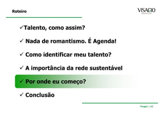 Roteiro



     Talento, como assim?

      Nada de romantismo. É Agenda!

      Como identificar meu talento?

      A importância da rede sustentável

      Por onde eu começo?

      Conclusão
                                          Visagio | 62
 
