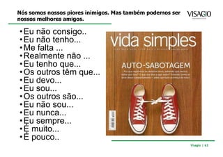 Nós somos nossos piores inimigos. Mas também podemos ser
nossos melhores amigos.

• Eu não consigo..
• Eu não tenho...
• Me falta ...
• Realmente não ...
• Eu tenho que...
• Os outros têm que...
• Eu devo...
• Eu sou...
• Os outros são...
• Eu não sou...
• Eu nunca...
• Eu sempre...
• É muito...
• É pouco..
                                                           Visagio | 63
 