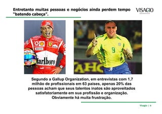 Entretanto muitas pessoas e negócios ainda perdem tempo
“batendo cabeça”.




        Segundo a Gallup Organization, em entrevistas com 1,7
         milhão de profissionais em 63 países, apenas 20% das
       pessoas acham que seus talentos inatos são aproveitados
          satisfatoriamente em sua profissão e organização.
                   Obviamente há muita frustração.
                                                                 Visagio | 6
 