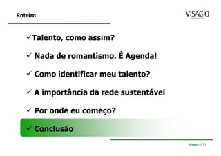 Roteiro



     Talento, como assim?

      Nada de romantismo. É Agenda!

      Como identificar meu talento?

      A importância da rede sustentável

      Por onde eu começo?

      Conclusão
                                          Visagio | 71
 
