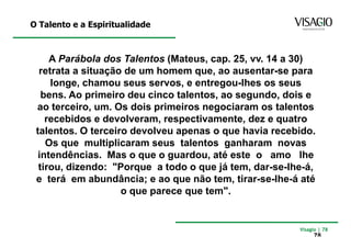 O Talento e a Espiritualidade



     A Parábola dos Talentos (Mateus, cap. 25, vv. 14 a 30)
  retrata a situação de um homem que, ao ausentar-se para
     longe, chamou seus servos, e entregou-lhes os seus
   bens. Ao primeiro deu cinco talentos, ao segundo, dois e
 ao terceiro, um. Os dois primeiros negociaram os talentos
    recebidos e devolveram, respectivamente, dez e quatro
 talentos. O terceiro devolveu apenas o que havia recebido.
    Os que multiplicaram seus talentos ganharam novas
  intendências. Mas o que o guardou, até este o amo lhe
  tirou, dizendo: "Porque a todo o que já tem, dar-se-lhe-á,
 e terá em abundância; e ao que não tem, tirar-se-lhe-á até
                    o que parece que tem".


                                                        Visagio | 78
                                                             78
 