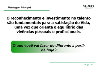Mensagem Principal



O reconhecimento e investimento no talento
são fundamentais para a satisfação de Vida,
    uma vez que orienta o equilíbrio das
     vivências pessoais e profissionais.


   O que você vai fazer de diferente a partir
                   de hoje?


                                            Visagio | 82
 
