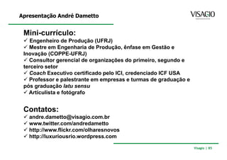 Apresentação André Dametto


 Mini-currículo:
    Engenheiro de Produção (UFRJ)
   Mestre em Engenharia de Produção, ênfase em Gestão e
 Inovação (COPPE-UFRJ)
   Consultor gerencial de organizações do primeiro, segundo e
 terceiro setor
   Coach Executivo certificado pelo ICI, credenciado ICF USA
   Professor e palestrante em empresas e turmas de graduação e
 pós graduação latu sensu
   Articulista e fotógrafo


 Contatos:
   andre.dametto@visagio.com.br
   www.twitter.com/andredametto
   http://www.flickr.com/olharesnovos
   http://luxuriousrio.wordpress.com

                                                                 Visagio | 85
 