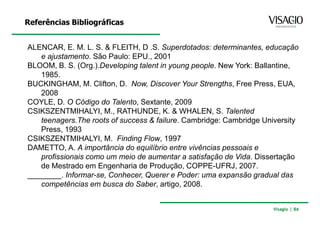 Referências Bibliográficas


ALENCAR, E. M. L. S. & FLEITH, D .S. Superdotados: determinantes, educação
   e ajustamento. São Paulo: EPU., 2001
BLOOM, B. S. (Org.).Developing talent in young people. New York: Ballantine,
   1985.
BUCKINGHAM, M. Clifton, D. Now, Discover Your Strengths, Free Press, EUA,
   2008
COYLE, D. O Código do Talento, Sextante, 2009
CSIKSZENTMIHALYI, M., RATHUNDE, K. & WHALEN, S. Talented
   teenagers.The roots of success & failure. Cambridge: Cambridge University
   Press, 1993
CSIKSZENTMIHALYI, M. Finding Flow, 1997
DAMETTO, A. A importância do equilíbrio entre vivências pessoais e
   profissionais como um meio de aumentar a satisfação de Vida. Dissertação
   de Mestrado em Engenharia de Produção, COPPE-UFRJ, 2007.
________. Informar-se, Conhecer, Querer e Poder: uma expansão gradual das
   competências em busca do Saber, artigo, 2008.


                                                                    Visagio | 86
 