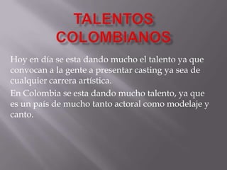 Hoy en día se esta dando mucho el talento ya que
convocan a la gente a presentar casting ya sea de
cualquier carrera artística.
En Colombia se esta dando mucho talento, ya que
es un país de mucho tanto actoral como modelaje y
canto.
 