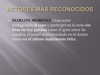  MARLON MORENO: Gran actor
protagonizo el capo y participó en la serie sin
tetas no hay paraíso como el gran amor de
catalina, el papel más recordado es el doctor
torres en el último matrimonio feliz.
 