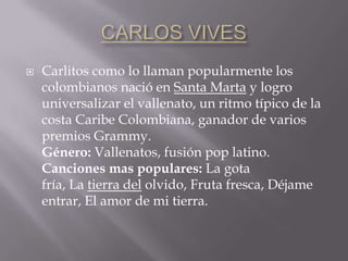  Carlitos como lo llaman popularmente los
colombianos nació en Santa Marta y logro
universalizar el vallenato, un ritmo típico de la
costa Caribe Colombiana, ganador de varios
premios Grammy.
Género: Vallenatos, fusión pop latino.
Canciones mas populares: La gota
fría, La tierra del olvido, Fruta fresca, Déjame
entrar, El amor de mi tierra.
 