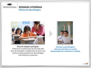 RODADAS LITERÁRIAS
Oficinas de Aprendizagem
Dicas de redação e português.
Professores e profissionais da educação dão
dicas de português e redação para os alunos nas
escolas, proporcionando uma aprendizagem
mais dinâmica e prazerosa.
Estímulo a aprendizagem;
Interesse pela leitura e escrita;
Aproximação com a literatura e redação.
 