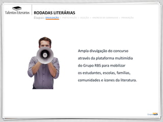 RODADAS LITERÁRIAS
Etapas:
Ampla divulgação do concurso
através da plataforma multimídia
do Grupo RBS para mobilizar
os estudantes, escolas, famílias,
comunidades e ícones da literatura.
DIVULGAÇÃO > PARTICIPAÇÃO > SELEÇÃO > ANÚNCIO DO GANHADOR > PREMIAÇÃO
 