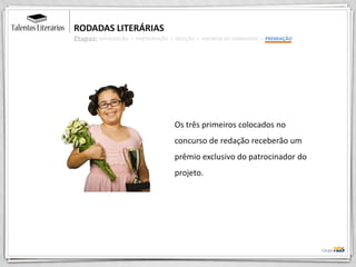 RODADAS LITERÁRIAS
Etapas:
Os três primeiros colocados no
concurso de redação receberão um
prêmio exclusivo do patrocinador do
projeto.
DIVULGAÇÃO > PARTICIPAÇÃO > SELEÇÃO > ANÚNCIO DO GANHADOR > PREMIAÇÃO
 