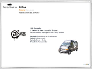 MÍDIA
Projeto|Concurso
120 Chamadas
2 Flashes ao Vivo: chamadas do local.
O comunicador interage ao vivo com o público.
Formatos: Chamadas de 30” e Flash de 60’’
Posição: indeterminado
Período: Março – 30 dias
Frequência: 4 vezes ao dia
Rádio Atlântida Joinville
 