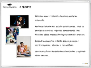 Valorizar ícones regionais, literatura, cultura e
educação.
Rodadas literárias nas escolas participantes, onde os
principais escritores regionais apresentarão suas
histórias, obras e responderão perguntas das crianças.
Dicas de português e redação dos professores e
escritores para os alunos e a comunidade.
Concurso cultural de redação estimulando a criação de
novos talentos.
O PROJETO
 