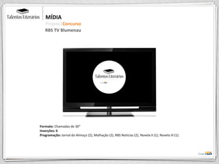 Formato: Chamadas de 30”
Inserções: 6
Programação: Jornal do Almoço (2), Malhação (2), RBS Notícias (2), Novela II (1), Novela III (1).
MÍDIA
Projeto|Concurso
RBS TV Blumenau
 