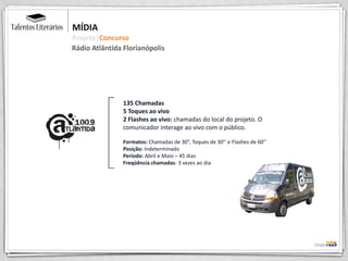 135 Chamadas
5 Toques ao vivo
2 Flashes ao vivo: chamadas do local do projeto. O
comunicador interage ao vivo com o público.
Formatos: Chamadas de 30”, Toques de 30’’ e Flashes de 60’’
Posição: Indeterminado
Período: Abril e Maio – 45 dias
Freqüência chamadas: 3 vezes ao dia
MÍDIA
Projeto|Concurso
Rádio Atlântida Florianópolis
 