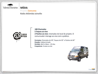 180 Chamadas
5 Toques ao vivo
2 Flashes ao vivo: chamadas do local do projeto. O
comunicador interage ao vivo com o público.
Formatos: Chamadas de 30”, Toques de 30’’ e Flashes de 60’’
Posição: Indeterminado
Período: Abril e Maio – 45 dias
Frequência: 4 vezes ao dia
MÍDIA
Projeto|Concurso
Rádio Atlântida Joinville
 