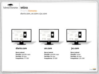 MÍDIA
Projeto|Concurso
an.com
Barra Lateral
Posição: plantão capa
Período: 60 dias
Frequência: 29.500
jsc.com
Barra Lateral
Posição: home
Período: 60 dias
Frequência: 135.240
diario.com
Barra Lateral
Posição: plantão capa
Período: 60 dias
Frequência: 77.700
diario.com, an.com e jsc.com
 