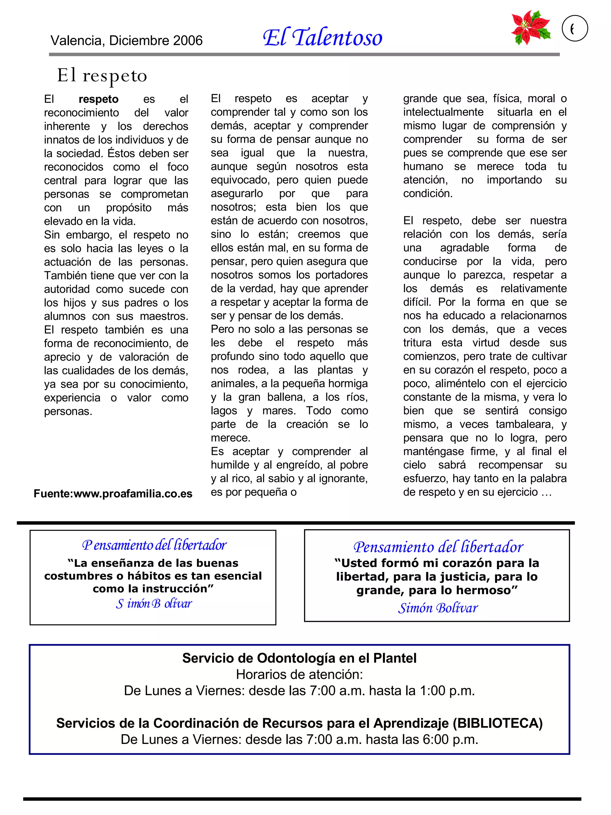 Servicio de Odontología en el Plantel Horarios de atención: De Lunes a Viernes: desde las 7:00 a.m. hasta la 1:00 p.m. Servicios de la Coordinación de Recursos para el Aprendizaje (BIBLIOTECA) De Lunes a Viernes: desde las 7:00 a.m. hasta las 6:00 p.m. El  respeto  es el reconocimiento del valor inherente y los derechos innatos de los individuos y de la sociedad. Éstos deben ser reconocidos como el foco central para lograr que las personas se comprometan con un propósito más elevado en la vida. Sin embargo, el respeto no es solo hacia las leyes o la actuación de las personas. También tiene que ver con la autoridad como sucede con los hijos y sus padres o los alumnos con sus maestros. El respeto también es una forma de reconocimiento, de aprecio y de valoración de las cualidades de los demás, ya sea por su conocimiento, experiencia o valor como personas. El respeto El respeto es aceptar y comprender tal y como son los demás, aceptar y comprender su forma de pensar aunque no sea igual que la nuestra, aunque según nosotros esta equivocado, pero quien puede asegurarlo por que para nosotros; esta bien los que están de acuerdo con nosotros, sino lo están; creemos que ellos están mal, en su forma de pensar, pero quien asegura que nosotros somos los portadores de la verdad, hay que aprender a respetar y aceptar la forma de ser y pensar de los demás.  Pero no solo a las personas se les debe el respeto más profundo sino todo aquello que nos rodea, a las plantas y animales, a la pequeña hormiga y la gran ballena, a los ríos, lagos y mares. Todo como parte de la creación se lo merece.  Es aceptar y comprender al humilde y al engreído, al pobre y al rico, al sabio y al ignorante, es por pequeña o grande que sea, física, moral o intelectualmente  situarla en el mismo lugar de comprensión y comprender  su forma de ser pues se comprende que ese ser humano se merece toda tu atención, no importando su condición.  El respeto, debe ser nuestra relación con los demás, sería una agradable forma de conducirse por la vida, pero aunque lo parezca, respetar a los demás es relativamente difícil. Por la forma en que se nos ha educado a relacionarnos con los demás, que a veces tritura esta virtud desde sus comienzos, pero trate de cultivar en su corazón el respeto, poco a poco, aliméntelo con el ejercicio constante de la misma, y vera lo bien que se sentirá consigo mismo, a veces tambaleara, y pensara que no lo logra, pero manténgase firme, y al final el cielo sabrá recompensar su esfuerzo, hay tanto en la palabra de respeto y en su ejercicio … Fuente:www.proafamilia.co.es Valencia, Diciembre 2006  El Talentoso   6 Pensamiento del libertador “ Usted formó mi corazón para la libertad, para la justicia, para lo grande, para lo hermoso” Simón Bolívar 