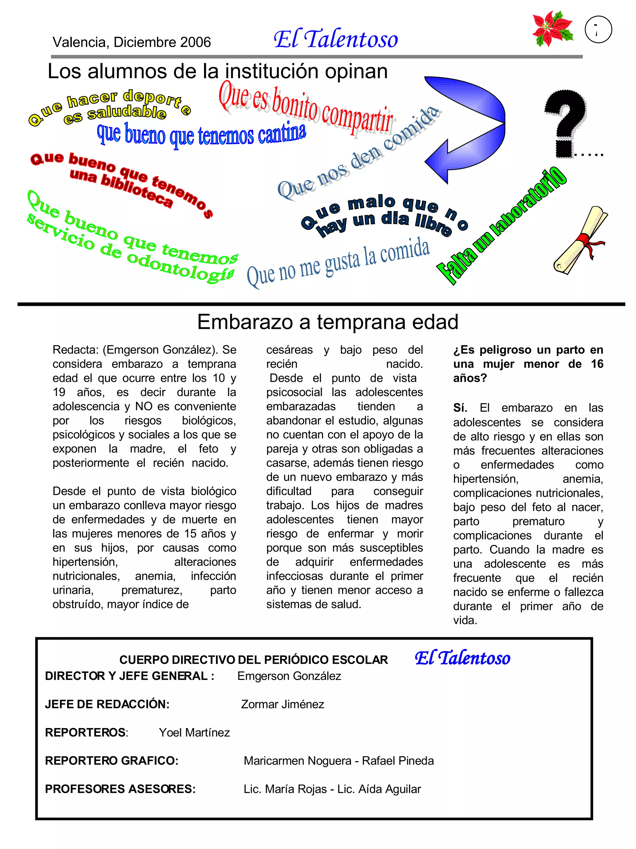 Los alumnos de la institución opinan Que hacer deporte es saludable Que es bonito compartir que bueno que tenemos cantina Falta un laboratorio Que nos den comida Que bueno que tenemos una biblioteca Que bueno que tenemos servicio de odontología ? … .. Embarazo a temprana edad Redacta: (Emgerson González). Se considera embarazo a temprana edad el que ocurre entre los 10 y 19 años, es decir durante la adolescencia y NO es conveniente por los riesgos biológicos, psicológicos y sociales a los que se exponen la madre, el feto y posteriormente el recién nacido.  Desde el punto de vista biológico un embarazo conlleva mayor riesgo de enfermedades y de muerte en las mujeres menores de 15 años y en sus hijos, por causas como hipertensión, alteraciones nutricionales, anemia, infección urinaria, prematurez, parto obstruído, mayor índice de     cesáreas y bajo peso del recién nacido.  Desde el punto de vista psicosocial las adolescentes embarazadas tienden a abandonar el estudio, algunas no cuentan con el apoyo de la pareja y otras son obligadas a casarse, además tienen riesgo de un nuevo embarazo y más dificultad para conseguir trabajo. Los hijos de madres adolescentes tienen mayor riesgo de enfermar y morir porque son más susceptibles de adquirir enfermedades infecciosas durante el primer año y tienen menor acceso a sistemas de salud. ¿Es peligroso un parto en una mujer menor de 16 años? Sí .  El embarazo en las adolescentes se considera de alto riesgo y en ellas son más frecuentes alteraciones o enfermedades como hipertensión, anemia, complicaciones nutricionales, bajo peso del feto al nacer, parto prematuro y complicaciones durante el parto. Cuando la madre es una adolescente es más frecuente que el recién nacido se enferme o fallezca durante el primer año de vida.    Que malo que no  hay un dia libre  Que no me gusta la comida CUERPO DIRECTIVO DEL PERIÓDICO ESCOLAR  El Talentoso DIRECTOR Y JEFE GENERAL :   Emgerson González JEFE DE REDACCIÓN:   Zormar Jiménez REPORTEROS :   Yoel Martínez REPORTERO GRAFICO:   Maricarmen Noguera - Rafael Pineda PROFESORES ASESORES:   Lic. María Rojas - Lic. Aída Aguilar Valencia, Diciembre 2006  El Talentoso   7 