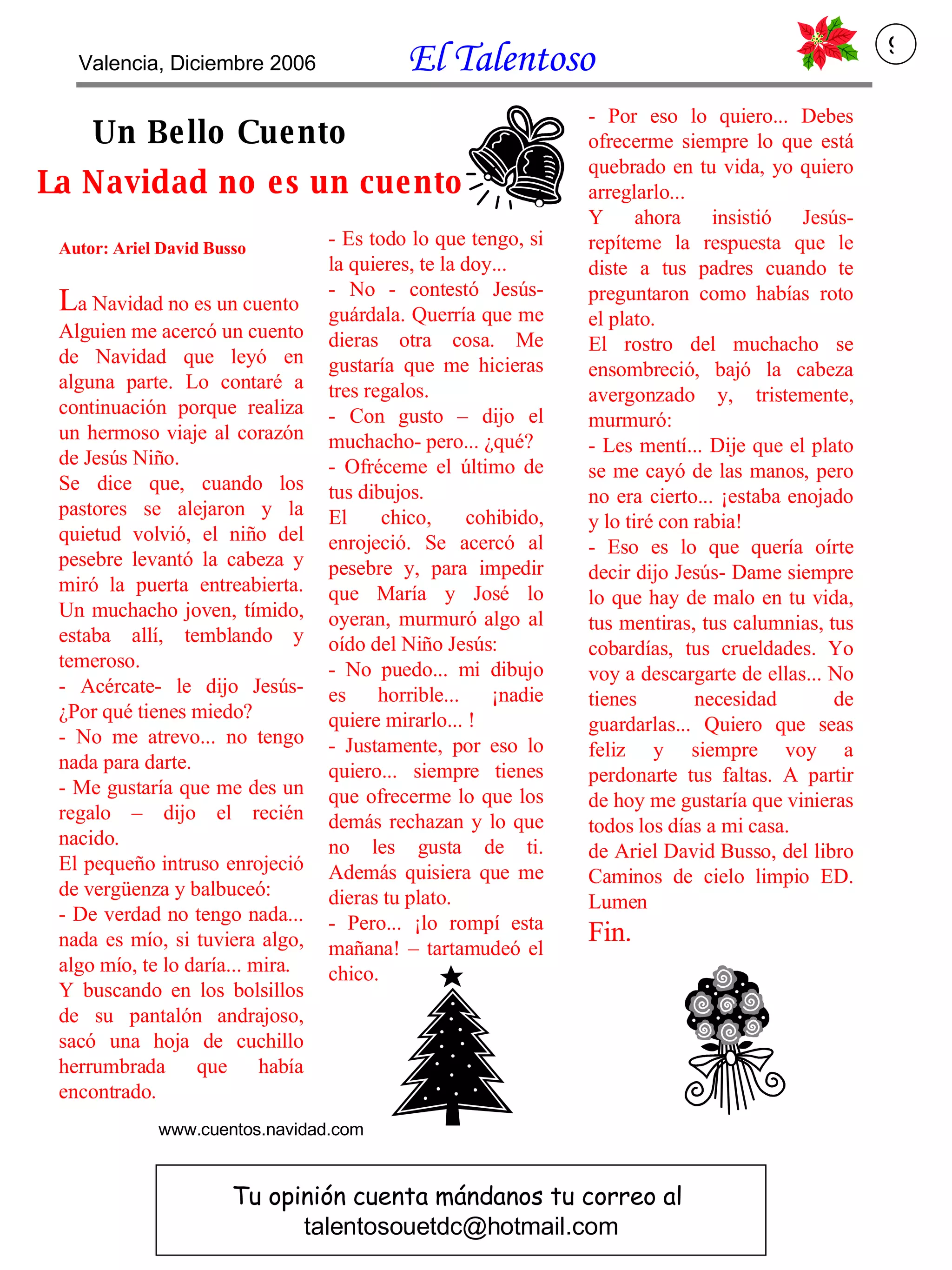 La Navidad no es un cuento Autor: Ariel David Busso L a Navidad no es un cuento Alguien me acercó un cuento de Navidad que leyó en alguna parte. Lo contaré a continuación porque realiza un hermoso viaje al corazón de Jesús Niño. Se dice que, cuando los pastores se alejaron y la quietud volvió, el niño del pesebre levantó la cabeza y miró la puerta entreabierta. Un muchacho joven, tímido, estaba allí, temblando y temeroso. - Acércate- le dijo Jesús- ¿Por qué tienes miedo? - No me atrevo... no tengo nada para darte. - Me gustaría que me des un regalo – dijo el recién nacido. El pequeño intruso enrojeció de vergüenza y balbuceó: - De verdad no tengo nada... nada es mío, si tuviera algo, algo mío, te lo daría... mira. Y buscando en los bolsillos de su pantalón andrajoso, sacó una hoja de cuchillo herrumbrada que había encontrado. - Es todo lo que tengo, si la quieres, te la doy... - No - contestó Jesús- guárdala. Querría que me dieras otra cosa. Me gustaría que me hicieras tres regalos. - Con gusto – dijo el muchacho- pero... ¿qué? - Ofréceme el último de tus dibujos. El chico, cohibido, enrojeció. Se acercó al pesebre y, para impedir que María y José lo oyeran, murmuró algo al oído del Niño Jesús: - No puedo... mi dibujo es horrible... ¡nadie quiere mirarlo... ! - Justamente, por eso lo quiero... siempre tienes que ofrecerme lo que los demás rechazan y lo que no les gusta de ti. Además quisiera que me dieras tu plato. - Pero... ¡lo rompí esta mañana! – tartamudeó el chico. - Por eso lo quiero... Debes ofrecerme siempre lo que está quebrado en tu vida, yo quiero arreglarlo...  Y ahora insistió Jesús- repíteme la respuesta que le diste a tus padres cuando te preguntaron como habías roto el plato. El rostro del muchacho se ensombreció, bajó la cabeza avergonzado y, tristemente, murmuró: - Les mentí... Dije que el plato se me cayó de las manos, pero no era cierto... ¡estaba enojado y lo tiré con rabia! - Eso es lo que quería oírte decir dijo Jesús- Dame siempre lo que hay de malo en tu vida, tus mentiras, tus calumnias, tus cobardías, tus crueldades. Yo voy a descargarte de ellas... No tienes necesidad de guardarlas... Quiero que seas feliz y siempre voy a perdonarte tus faltas. A partir de hoy me gustaría que vinieras todos los días a mi casa. de Ariel David Busso, del libro Caminos de cielo limpio ED. Lumen Fin. Un Bello Cuento Tu opinión cuenta mándanos tu correo al  [email_address] www.cuentos.navidad.com Valencia, Diciembre 2006  El Talentoso   9 