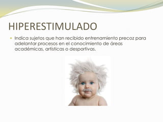 HIPERESTIMULADO
 Indica sujetos que han recibido entrenamiento precoz para
  adelantar procesos en el conocimiento de áreas
  académicas, artísticas o desportivas.
 