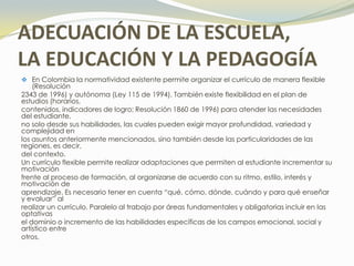 ADECUACIÓN DE LA ESCUELA,
LA EDUCACIÓN Y LA PEDAGOGÍA
 En Colombia la normatividad existente permite organizar el currículo de manera flexible
    (Resolución
2343 de 1996) y autónoma (Ley 115 de 1994). También existe flexibilidad en el plan de
estudios (horarios,
contenidos, indicadores de logro; Resolución 1860 de 1996) para atender las necesidades
del estudiante,
no solo desde sus habilidades, las cuales pueden exigir mayor profundidad, variedad y
complejidad en
los asuntos anteriormente mencionados, sino también desde las particularidades de las
regiones, es decir,
del contexto.
Un currículo flexible permite realizar adaptaciones que permiten al estudiante incrementar su
motivación
frente al proceso de formación, al organizarse de acuerdo con su ritmo, estilo, interés y
motivación de
aprendizaje. Es necesario tener en cuenta “qué, cómo, dónde, cuándo y para qué enseñar
y evaluar” al
realizar un currículo. Paralelo al trabajo por áreas fundamentales y obligatorias incluir en las
optativas
el dominio o incremento de las habilidades específicas de los campos emocional, social y
artístico entre
otros.
 