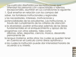  Los currículos diseñados por las instituciones que
   atiendan las personas con capacidades o talentos
   excepcionales, asumirán en sus condiciones lo siguiente:
1. Qué enseñar en relación con los campos del
saber, las fortalezas institucionales y regionales
y las necesidades, intereses, motivaciones y
potencialidades de los estudiantes. Las instituciones, a
   través del cumplimiento de los criterios de atención
a la diversidad, podrán enfocarse además de las áreas
   fundamentales en el enriquecimiento y apoyo de los
programas con otros saberes, tales como
   idiomas, artes, deportes, ciencia, música, desarrollo
   permanente de
la lengua materna, entre otros; los cuales se pueden tener
   en cuenta en el currículo como áreas optativas y
a las cuales la institución puede dar intensidad horaria de
   acuerdo a su interés.
 
