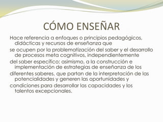 CÓMO ENSEÑAR
Hace referencia a enfoques o principios pedagógicos,
  didácticas y recursos de enseñanza que
se ocupen por la problematización del saber y el desarrollo
  de procesos meta cognitivos, independientemente
del saber específico; asimismo, a la construcción e
  implementación de estrategias de enseñanza de los
diferentes saberes, que partan de la interpretación de las
  potencialidades y generen las oportunidades y
condiciones para desarrollar las capacidades y los
  talentos excepcionales.
 