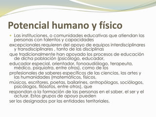 Potencial humano y físico
 Las instituciones, o comunidades educativas que atiendan las
  personas con talentos y capacidades
excepcionales requieren del apoyo de equipos interdisciplinares
  y transdisciplinares , tanto de las disciplinas
que tradicionalmente han apoyado los procesos de educación
  de dicha población (psicólogo, educador,
educador especial, orientador, fonoaudiólogo, terapeuta,
  médico, psiquiatra, entre otros), como de los
profesionales de saberes específicos de las ciencias, las artes y
  las humanidades (matemáticos, físicos,
músicos, escritores, poetas, bailarines, antropólogos, sociólogos,
  psicólogos, filósofos, entre otros), que
respondan a la formación de las personas en el saber, el ser y el
  actuar. Estos grupos de apoyo pueden
ser los designados por las entidades territoriales.
 