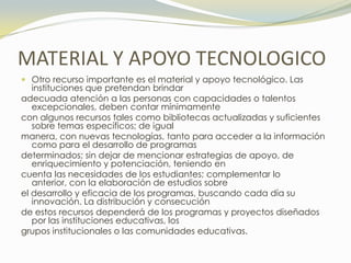 MATERIAL Y APOYO TECNOLOGICO
 Otro recurso importante es el material y apoyo tecnológico. Las
   instituciones que pretendan brindar
adecuada atención a las personas con capacidades o talentos
   excepcionales, deben contar mínimamente
con algunos recursos tales como bibliotecas actualizadas y suficientes
   sobre temas específicos; de igual
manera, con nuevas tecnologías, tanto para acceder a la información
   como para el desarrollo de programas
determinados; sin dejar de mencionar estrategias de apoyo, de
   enriquecimiento y potenciación, teniendo en
cuenta las necesidades de los estudiantes; complementar lo
   anterior, con la elaboración de estudios sobre
el desarrollo y eficacia de los programas, buscando cada día su
   innovación. La distribución y consecución
de estos recursos dependerá de los programas y proyectos diseñados
   por las instituciones educativas, los
grupos institucionales o las comunidades educativas.
 