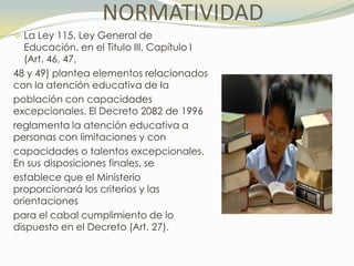 NORMATIVIDAD
 La Ley 115, Ley General de
   Educación, en el Titulo III, Capítulo I
   (Art. 46, 47,
48 y 49) plantea elementos relacionados
con la atención educativa de la
población con capacidades
excepcionales. El Decreto 2082 de 1996
reglamenta la atención educativa a
personas con limitaciones y con
capacidades o talentos excepcionales.
En sus disposiciones finales, se
establece que el Ministerio
proporcionará los criterios y las
orientaciones
para el cabal cumplimiento de lo
dispuesto en el Decreto (Art. 27).
 