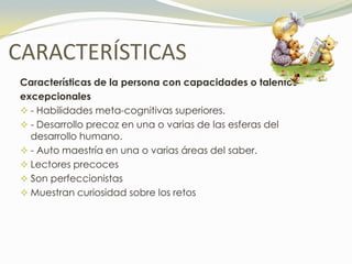CARACTERÍSTICAS
Características de la persona con capacidades o talentos
excepcionales
 - Habilidades meta-cognitivas superiores.
 - Desarrollo precoz en una o varias de las esferas del
  desarrollo humano.
 - Auto maestría en una o varias áreas del saber.
 Lectores precoces
 Son perfeccionistas
 Muestran curiosidad sobre los retos
 