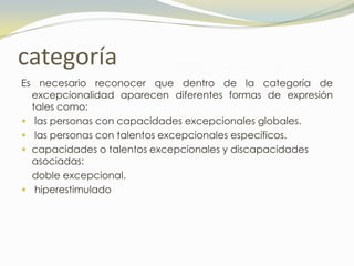 categoría
Es necesario reconocer que dentro de la categoría de
  excepcionalidad aparecen diferentes formas de expresión
  tales como:
 las personas con capacidades excepcionales globales.
 las personas con talentos excepcionales específicos.
 capacidades o talentos excepcionales y discapacidades
  asociadas:
  doble excepcional.
 hiperestimulado
 